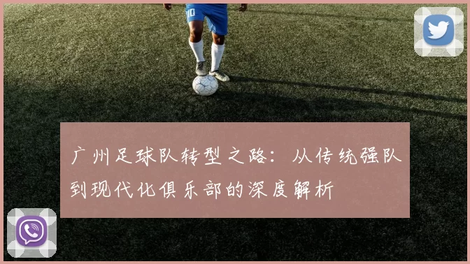 广州足球队转型之路：从传统强队到现代化俱乐部的深度解析