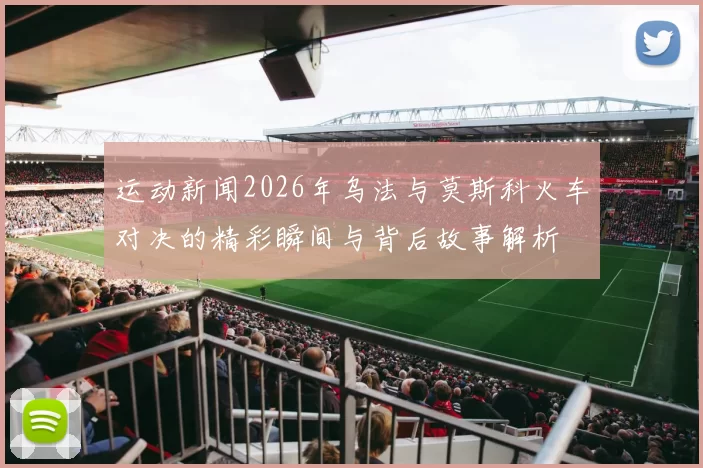运动新闻2026年乌法与莫斯科火车对决的精彩瞬间与背后故事解析