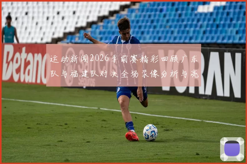 运动新闻2026季前赛精彩回顾广东队与福建队对决全场录像分析与亮点总结