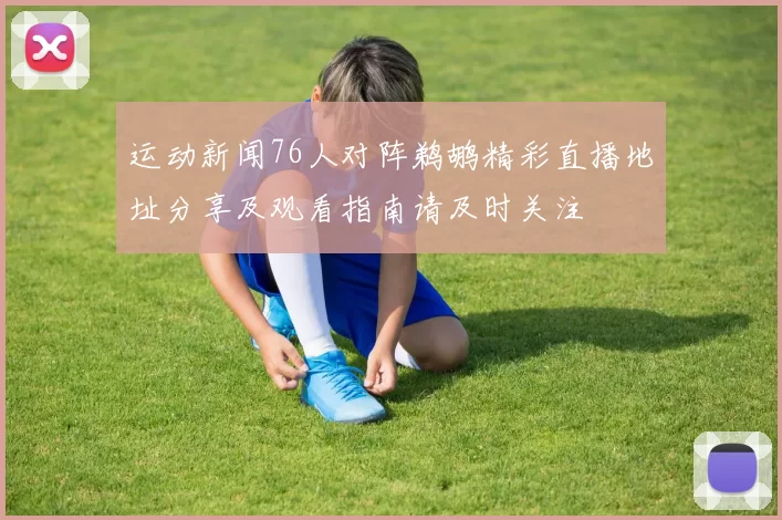 运动新闻76人对阵鹈鹕精彩直播地址分享及观看指南请及时关注