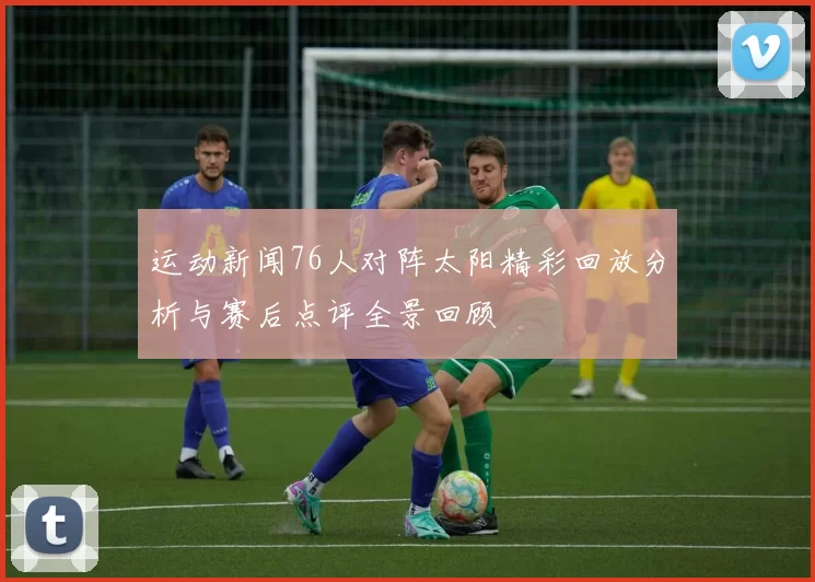 运动新闻76人对阵太阳精彩回放分析与赛后点评全景回顾